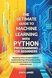 THE ULTIMATE GUIDE TO MACHINE LEARNING WITH PYTHON PROGRAMMING FOR BEGINNERS: MASTERING PYTHON FUNDAMENTALS FOR MACHINE LEARNING WITH PRACTICAL CODING PROJECTS IN EACH CHAPTER