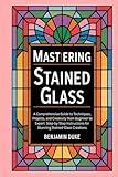 Mastering Stained Glass: A Comprehensive Guide to Techniques, Projects, and Creativity from Beginner to Expert: Step-by-Step Instructions for Stunning Stained-Glass Creations