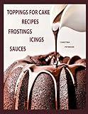 TOPPINGS FOR CAKE RECIPES, FROSTINGS, ICINGS, SAUCES: 140 DIFFERENT RECIPES, 74 FROSTINGS, 40 ICINGS & GLAZES, 22 SAUCES AND FILLINGS, 4 WHIPPED CREAMS (Cakes)