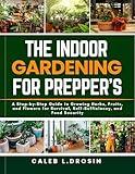 The Indoor Gardening for Prepper’s: A Step-by-Step Guide to Growing Herbs, Fruits, and Flowers for Survival, Self-Sufficiency, and Food Security