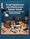 Small Appliances And Electronics Repair Guide: Your Comprehensive DIY Bible Your For Troubleshooting, Revitalizing, And Maintaining Everyday Household Devces (The How-to DIY Bibles)