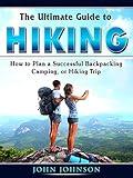 The Ultimate Guide to Hiking: How to Plan a Successful Backpacking, Camping, or Hiking Trip