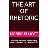 The Art of Rhetoric: Mastering Persuasion, Influence And Communication in Every Sphere of Life