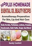 100 Plus Homemade Essential Oil Beauty Recipes: Aromatherapy Preparations For Skin, Lip And Hair Care: (Body Scrubs, Perfumes, Lotions, Creams, Deodorants, Bath Salts, Soaps And More)