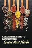 A Beginner's Guide To Cooking With Spices And Herbs: Natural Ingredient, Home Cook, Beginners Cookbook For Spices And Herbs