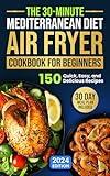 The 30-Minute Mediterranean Diet Air Fryer Cookbook for Beginners: 150 Quick, Easy, and Delicious Recipes to Boost Your Healthy Lifestyle. 30-Day Meal Plan Included