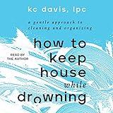 How to Keep House While Drowning: A Gentle Approach to Cleaning and Organizing
